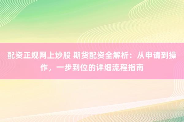 配资正规网上炒股 期货配资全解析：从申请到操作，一步到位的详细流程指南