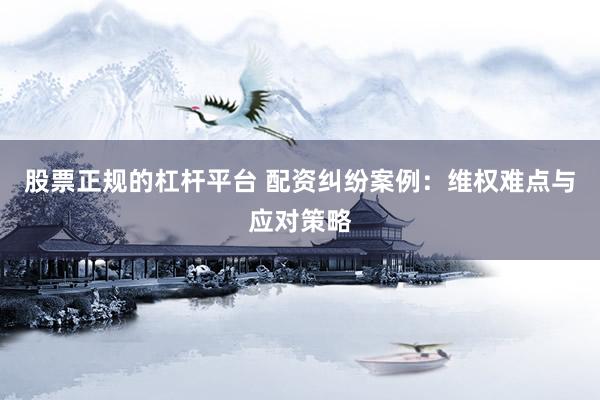 股票正规的杠杆平台 配资纠纷案例：维权难点与应对策略