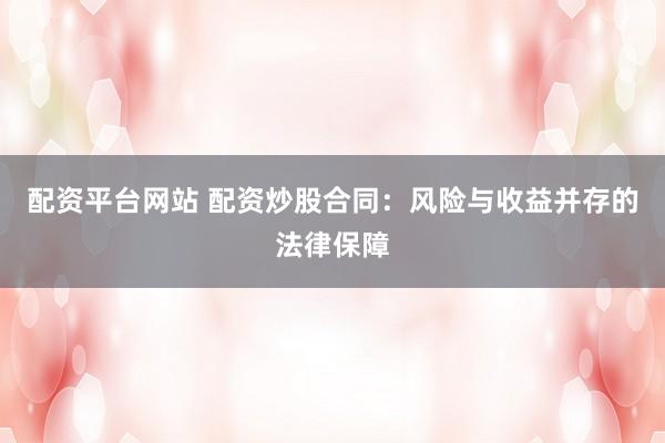 配资平台网站 配资炒股合同：风险与收益并存的法律保障