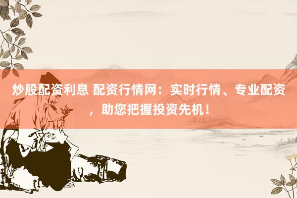 炒股配资利息 配资行情网：实时行情、专业配资，助您把握投资先机！