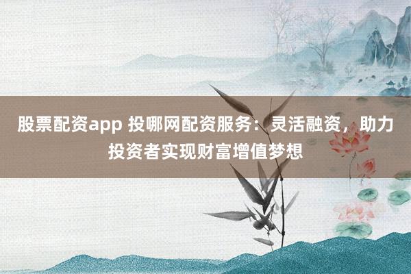 股票配资app 投哪网配资服务：灵活融资，助力投资者实现财富增值梦想
