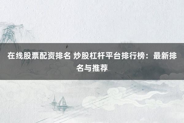 在线股票配资排名 炒股杠杆平台排行榜：最新排名与推荐