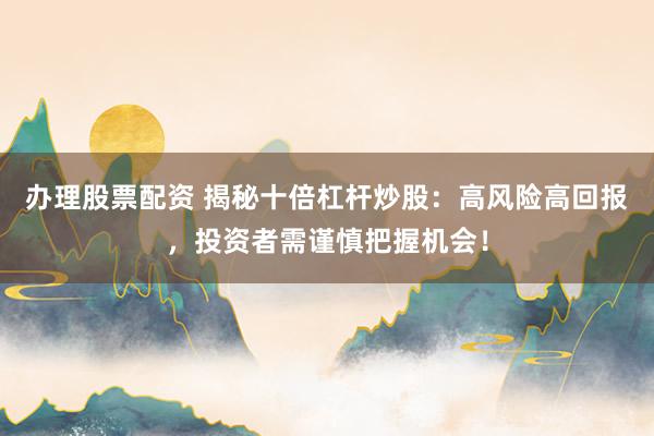 办理股票配资 揭秘十倍杠杆炒股：高风险高回报，投资者需谨慎把握机会！