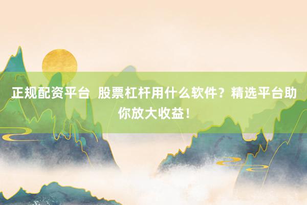 正规配资平台  股票杠杆用什么软件？精选平台助你放大收益！