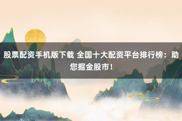 股票配资手机版下载 全国十大配资平台排行榜：助您掘金股市！