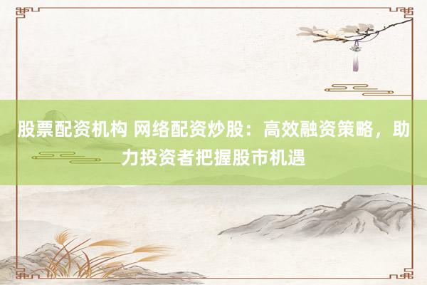 股票配资机构 网络配资炒股：高效融资策略，助力投资者把握股市机遇