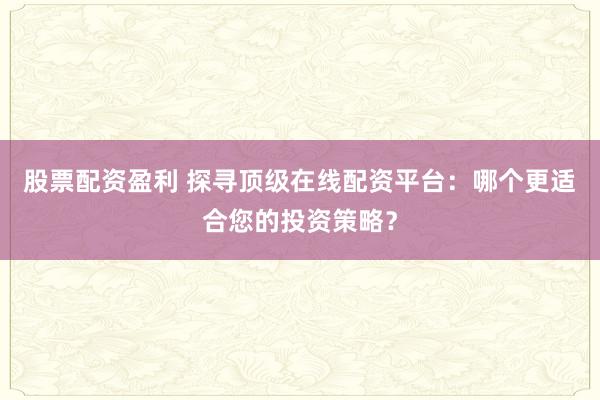 股票配资盈利 探寻顶级在线配资平台：哪个更适合您的投资策略？