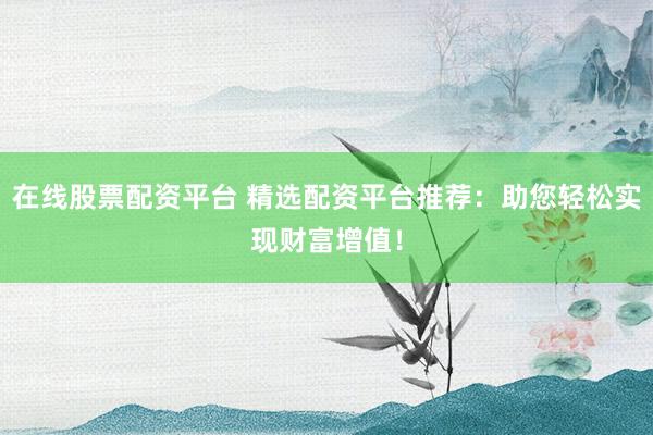 在线股票配资平台 精选配资平台推荐：助您轻松实现财富增值！
