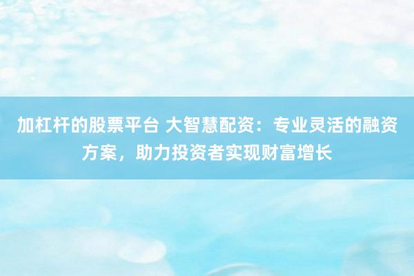 加杠杆的股票平台 大智慧配资：专业灵活的融资方案，助力投资者实现财富增长