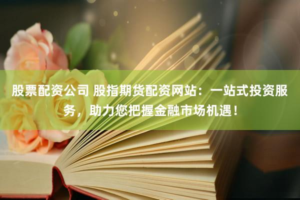 股票配资公司 股指期货配资网站：一站式投资服务，助力您把握金融市场机遇！