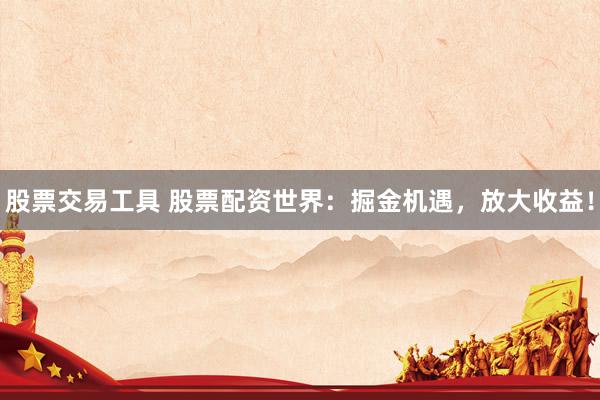 股票交易工具 股票配资世界：掘金机遇，放大收益！