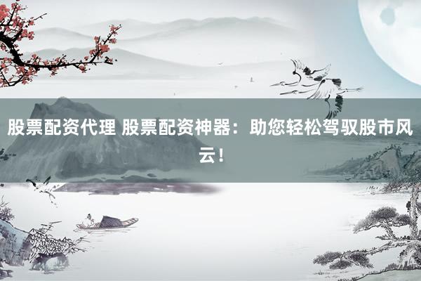 股票配资代理 股票配资神器：助您轻松驾驭股市风云！