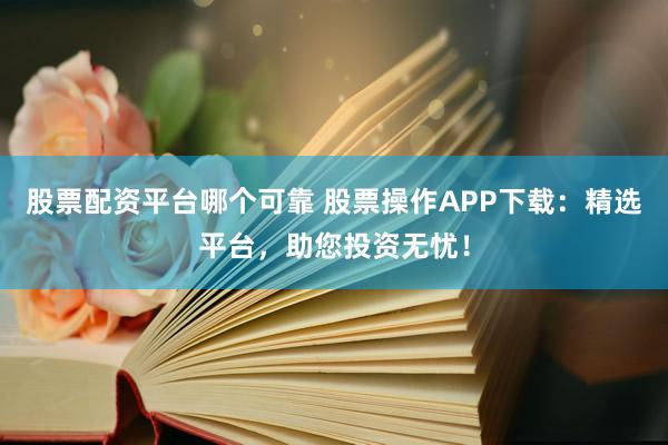 股票配资平台哪个可靠 股票操作APP下载：精选平台，助您投资无忧！