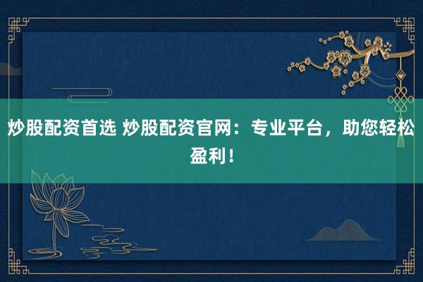 炒股配资首选 炒股配资官网：专业平台，助您轻松盈利！