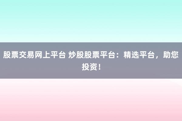 股票交易网上平台 炒股股票平台：精选平台，助您投资！