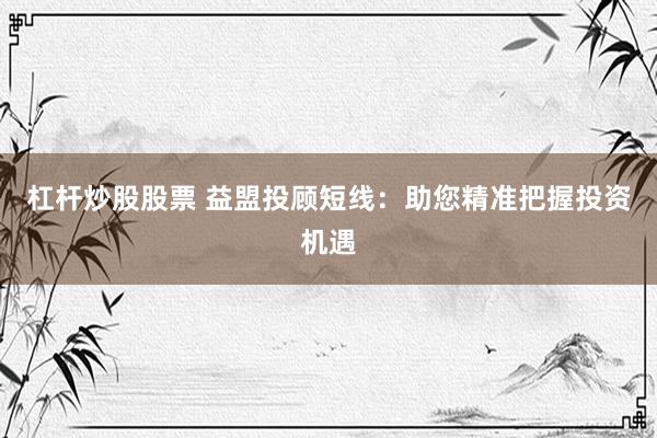 杠杆炒股股票 益盟投顾短线：助您精准把握投资机遇