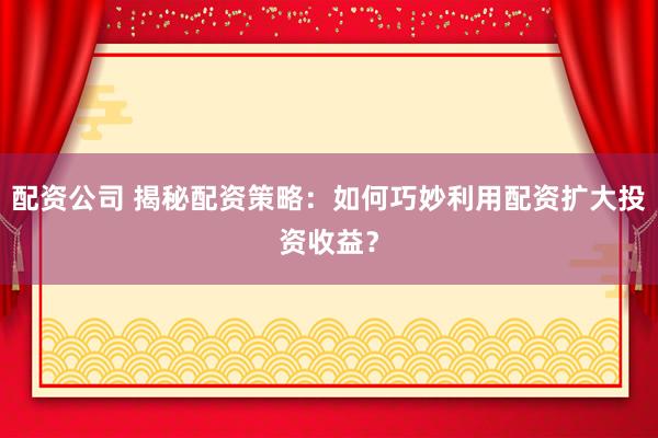 配资公司 揭秘配资策略：如何巧妙利用配资扩大投资收益？