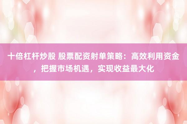 十倍杠杆炒股 股票配资射单策略：高效利用资金，把握市场机遇，实现收益最大化