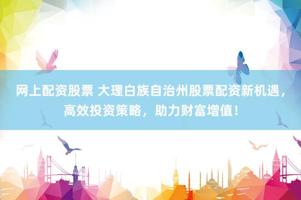 网上配资股票 大理白族自治州股票配资新机遇，高效投资策略，助力财富增值！