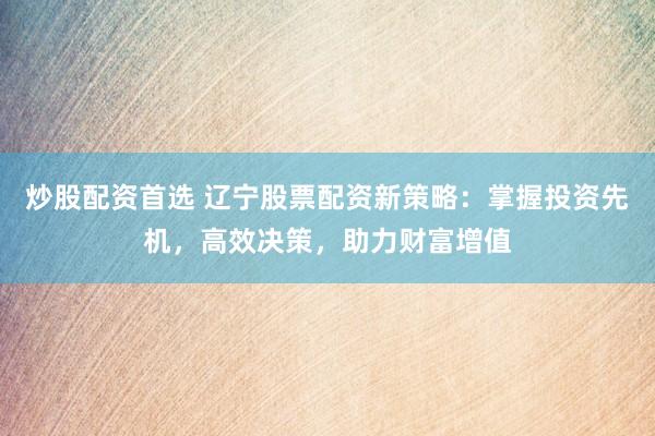 炒股配资首选 辽宁股票配资新策略:掌握投资先机,高效决策,助力财富增值