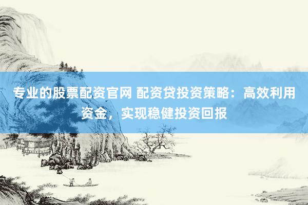 专业的股票配资官网 配资贷投资策略：高效利用资金，实现稳健投资回报