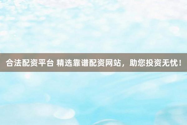 合法配资平台 精选靠谱配资网站，助您投资无忧！