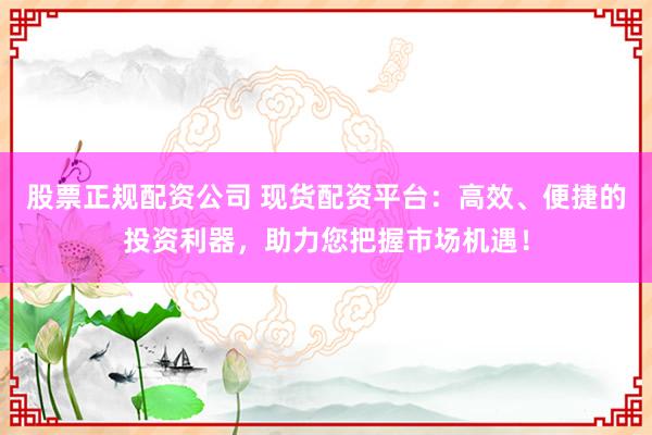 股票正规配资公司 现货配资平台：高效、便捷的投资利器，助力您把握市场机遇！