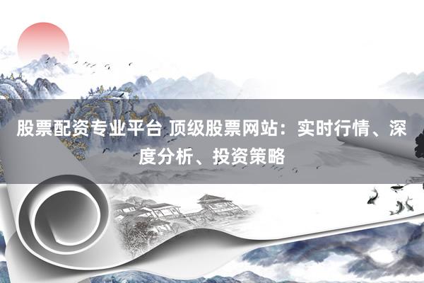 股票配资专业平台 顶级股票网站：实时行情、深度分析、投资策略