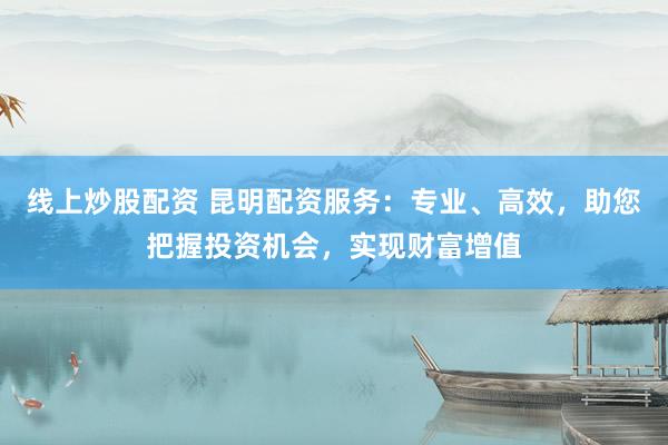 线上炒股配资 昆明配资服务：专业、高效，助您把握投资机会，实现财富增值