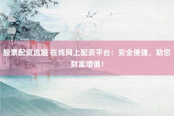 股票配资选股 在线网上配资平台：安全便捷，助您财富增值！