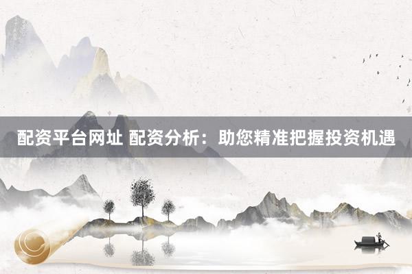 配资平台网址 配资分析：助您精准把握投资机遇