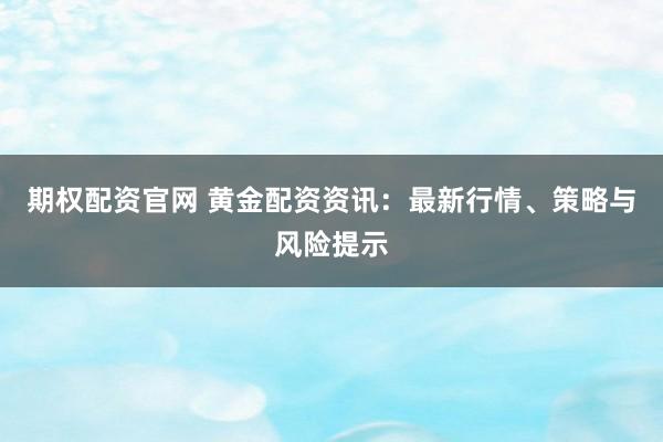 期权配资官网 黄金配资资讯：最新行情、策略与风险提示