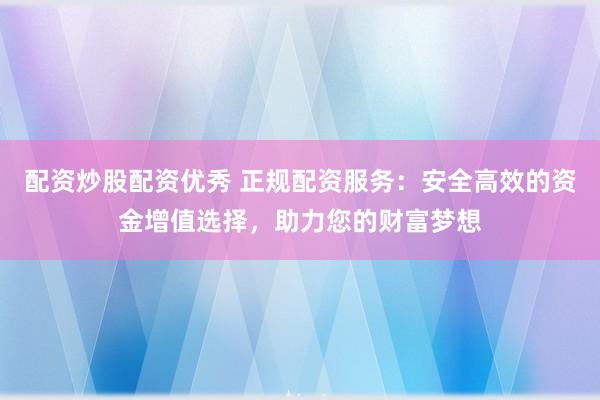 配资炒股配资优秀 正规配资服务：安全高效的资金增值选择，助力您的财富梦想