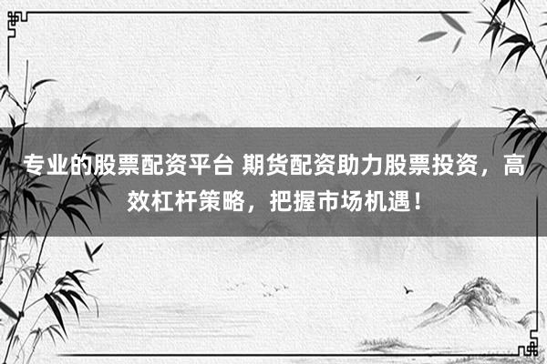 专业的股票配资平台 期货配资助力股票投资，高效杠杆策略，把握市场机遇！