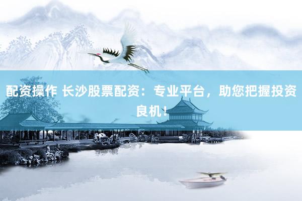 配资操作 长沙股票配资：专业平台，助您把握投资良机！