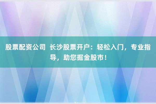股票配资公司  长沙股票开户：轻松入门，专业指导，助您掘金股市！