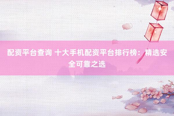 配资平台查询 十大手机配资平台排行榜：精选安全可靠之选