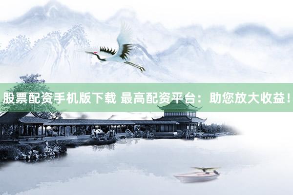 股票配资手机版下载 最高配资平台：助您放大收益！