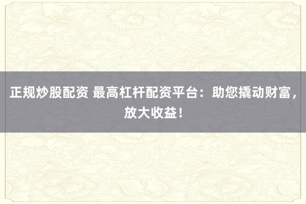 正规炒股配资 最高杠杆配资平台：助您撬动财富，放大收益！