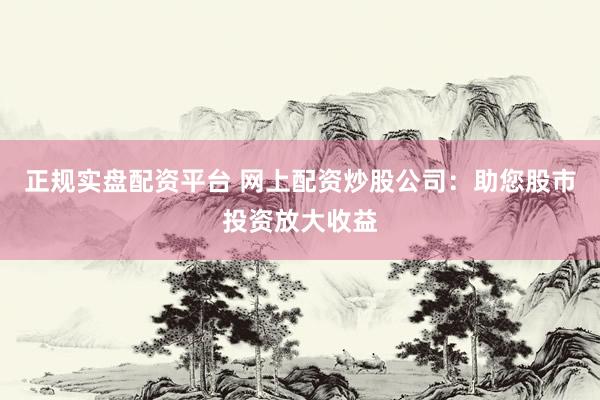 正规实盘配资平台 网上配资炒股公司：助您股市投资放大收益