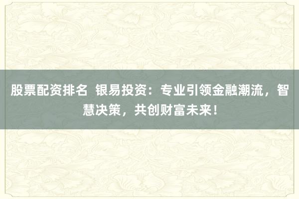 股票配资排名  银易投资：专业引领金融潮流，智慧决策，共创财富未来！