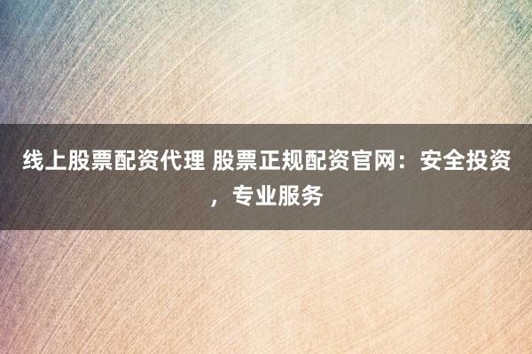 线上股票配资代理 股票正规配资官网：安全投资，专业服务
