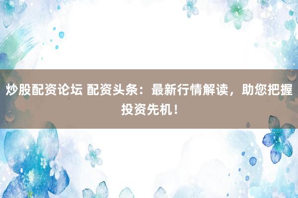 炒股配资论坛 配资头条：最新行情解读，助您把握投资先机！