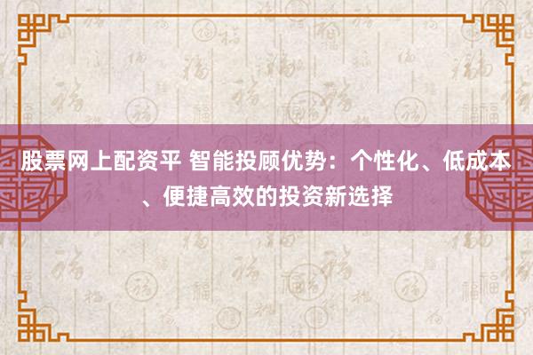 股票网上配资平 智能投顾优势：个性化、低成本、便捷高效的投资新选择