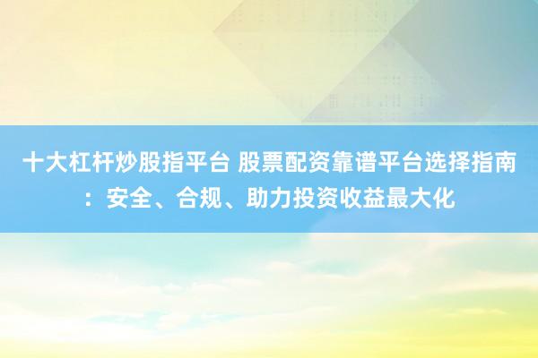 十大杠杆炒股指平台 股票配资靠谱平台选择指南：安全、合规、助力投资收益最大化