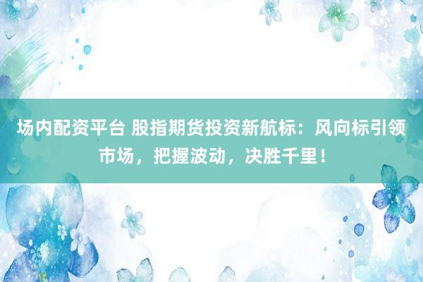 场内配资平台 股指期货投资新航标：风向标引领市场，把握波动，决胜千里！
